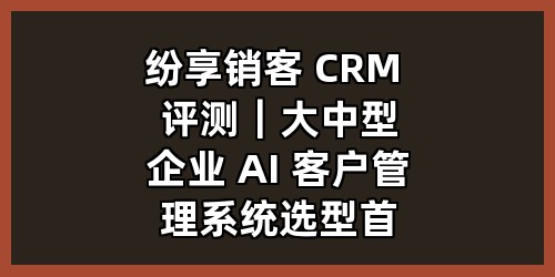 纷享销客 CRM 评测｜大中型企业 AI 客户管理系统选型首选，打通营销售服全链路